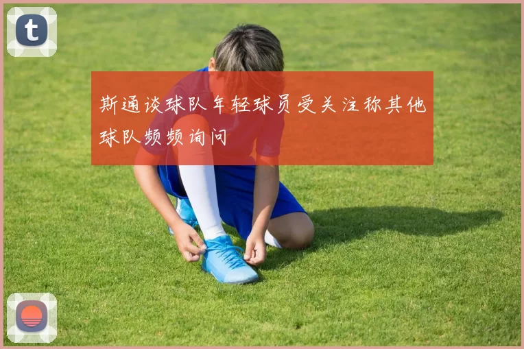 斯通谈球队年轻球员受关注称其他球队频频询问