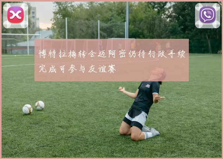 博特拉梅转会迈阿密仍待行政手续完成可参与友谊赛