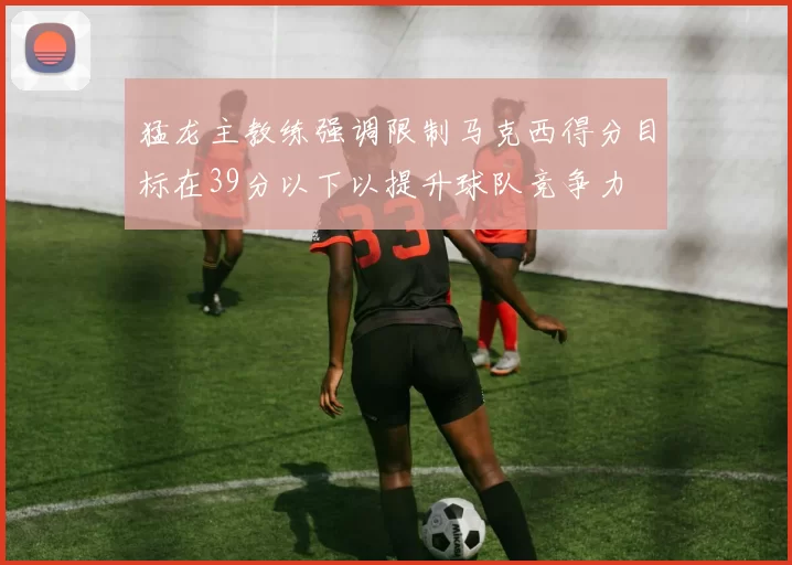 猛龙主教练强调限制马克西得分目标在39分以下以提升球队竞争力