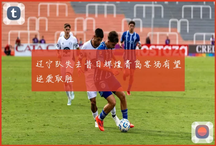 辽宁队失去昔日辉煌青岛客场有望逆袭取胜