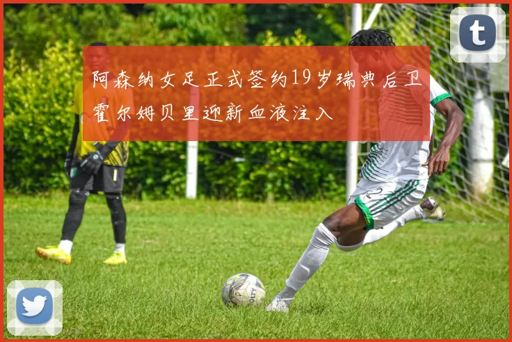阿森纳女足正式签约19岁瑞典后卫霍尔姆贝里迎新血液注入