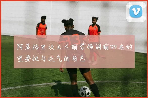 阿莱格里谈米兰前景强调前四名的重要性与运气的角色
