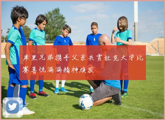 库里兄弟携手父亲共赏杜克大学比赛喜悦满满精神焕发